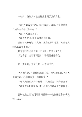 一时间，全部人的焦点都集中到了我的身上。


  “呃，”我叹了口气，转过身对九姐道，“这样的话，
九姐你去安排这件事吧。
          ”
  “是。
    ”九姐点点头。
  “谢大人！”冯婉激动得声音哽咽。
  晋凝却又补充道：
         “九姐，在府里找个地方，让冯老太
和冯姑娘住下吧。”
  我立刻转头去看晋凝，不是吧，登堂入室？！
  “怎么了，夫君不同意？”晋凝疑惑地看我。


  那一声夫君，真是让我……没话说了。


  “当然不是，”我尴尬地笑了笑，忙配合她道，“夫人
您的决定，我绝对同意，绝对同意！
               ”
  “那我先去让人安排安排。
             ”九姐说完，转身离开了。
  “谢谢大人！谢谢郡主！”冯婉再次激动得连连磕头。


  我转过头去再次用眼神问晋凝——这到底是什么状况
啊，夫人~
 