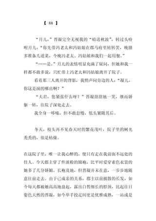 【 88 】


  “月儿，”晋凝完全无视我的“暗送秋波”，转过头吩
咐月儿，“你先带冯老太和冯姑娘在郡马府里转转罢，晚膳
多准备几道菜，今晚冯老太、冯姑娘和我们一起用餐。”
  “……是。”月儿的表情明显充满了疑问，但她和我一
样都不敢多说，只忙带上冯老太和冯姑娘离开了院子。
  看着那三人离开的背影，我悄声问旁边的人：“凝儿，
你这是演的哪出啊？”
  “夫君，您紧张什么呀？”晋凝甜甜地一笑，继而娇
躯一转，往院子深处走去。
  我全身一哆嗦，但不敢怠慢，低头紧随其后。


  冬天，枝头再不见春天时的繁花茂叶，院子里的树光
秃秃的，很是枯燥。


在这院子里，唯一让我心醉的，便只有走在我前面不远处的
佳人。今天郡主穿了件淡粉的锦袍，比平时爱穿素色衣裳的
她多了几分娇媚。长袍及地，但晋凝并未在意，一步步地随
意往前走去。由于已成亲的关系，郡主以前披散的长发，如
今每天都被她高高地盘起，露出白皙细长的脖颈，比起往日
姿色天然的晋凝，如今举手投足间更是优雅成熟，一站或是
 