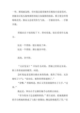 一坐，都端丽冠绝。有时我会趁着她坐在梳妆台前盘发时，
到她身后低头偷吻那脖颈处白如凝脂的肌肤，郡主便会痒得
咯咯直笑，继而又忍着笑作生气状，一手握着青丝，一手推
开我。


     晋凝站在干枯的枝丫下，背对着我，似在看着什么地
方。


     仅是一个背影，便让我晃了神。
     仅是一个背影，都让我舍不得。


     真的，舍不得。


     “又在发呆？”不知什么时候，晋凝已经转过身来，
脸上带着淡淡的微笑，问道。
     急忙收起老是擅自跑出来的伤感，我耸了耸肩，无奈
地叹了口气：“没办法，被你的背影迷倒了。
                   ”
     “贫嘴，
        ”晋凝嗔道，然后又笑着朝我伸出了左手，
                          “过
来。
 ”
     我走近，伸出右手去握住她手心的那点冰凉。
     “若兮的身子总是暖烘烘的，”郡主说着，把被我握着
的手自然地转换成了与我十指紧扣，侧过脸朝我笑了笑，
                        “在
 