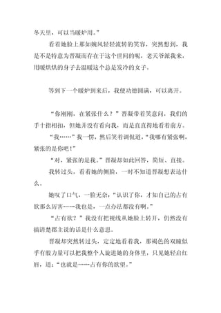 冬天里，可以当暖炉用。
          ”
     看着她脸上那如婉风轻轻流转的笑容，突然想到，我
是不是特意为晋凝而存在于这个世间的呢，老天爷派我来，
用暖烘烘的身子去温暖这个总是发冷的女子。


     等到下一个暖炉到来后，我便功德圆满，可以离开。


     “你刚刚，在紧张什么？”晋凝带着笑意问，我们的
手十指相扣，但她并没有看向我，而是直直得地看着前方。
     “我……”我一愣，然后笑着调侃道，
                     “我哪有紧张啊，
紧张的是你吧！
      ”
     “对，紧张的是我。
             ”晋凝却如此回答，简短、直接。
     我转过头，看着她的侧脸，一时不知道晋凝想表达什
么。
     她叹了口气，一脸无奈：
               “认识了你，才知自己的占有
欲那么厉害……我也是，一点办法都没有啊。”
     “占有欲？”我没有把视线从她脸上转开，仍然没有
搞清楚郡主说的话是什么意思。
     晋凝却突然转过头，定定地看着我，那褐色的双瞳似
乎有股力量可以把我整个人旋进她的身体里，只见她轻启红
唇，道：
   “也就是……占有你的欲望。
               ”
 