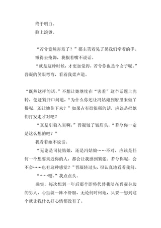 终于明白。
  脸上滚烫。


  “若兮竟然害羞了？”郡主笑着晃了晃我们牵着的手。
  懒得去掩饰，我抿着嘴不说话。
  “就是这种时候，才更加觉得，若兮你也是个女子呢。”
晋凝的笑眼弯弯，看着我柔声道。


“既然这样的话，”不想让她继续在“害羞”这个话题上兜
转，便赶紧开口问道，“为什么你还让冯姑娘到府里来做丫
鬟呢，还让她住下来？”如果占有欲很强的话，应该是把她
们打发走才对吧？
  “真是引狼入室啊，”晋凝皱了皱眉头，“若兮你一定
是这么想的吧？”
  我看着她不说话。
  “无论是司徒姑娘，还是冯姑娘……不对，应该是任
何一个想要亲近你的人，都会让我感到紧张。若兮你呢，会
不会……也有这种感觉？”晋凝转过头，很认真地看着我问。
  “……嗯。”我点点头。
  确实，每次想到一年后那个即将代替我陪在晋凝身边
的男人，心里就一阵不舒服，无论何时何地，只要一想到这
个就让我什么好心情都没有了。
 