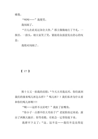 碰我。
     “呵呵……”我傻笑。
     我闯祸了。
     “月儿在此见过各位大侠。
                ”郡主微微地行了个礼，一
颔首，一抬头，朝大家笑了笑，紧接着众强盗发出舒心的叹
息。
     我绝对闯祸了。




 【 17 】




     熊十大又一拍我的肩膀：
               “今天大哥我高兴，你们就到
我们的寨来喝几杯怎么样？”喝几杯？！我们私奔为什么要
和你们喝几杯啊！！
        ！
     “啊……这样不太好吧？”我扯了扯嘴角。
     “你小子一点都不给大哥面子！
                  ”老鼠脸凑过来说，露
出了两颗大龅牙。你等着瞧，有机会一定帮你拔下来。
     我撑不下去了：“这、这不是……我们不是还得赶
 