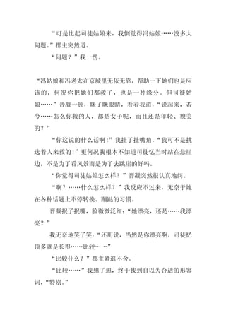 “可是比起司徒姑娘来，我倒觉得冯姑娘……没多大
问题。”郡主突然道。
  “问题？”我一愣。


“冯姑娘和冯老太在京城里无依无靠，帮助一下她们也是应
该的，何况你把她们都救了，也是一种缘分。但司徒姑
娘……”晋凝一顿，眯了眯眼睛，看着我道，“说起来，若
兮……怎么你救的人，都是女子呢，而且还是年轻、貌美
的？”
  “你这说的什么话啊！”我扯了扯嘴角，“我可不是挑
选着人来救的！”更何况我根本不知道司徒忆当时站在悬崖
边，不是为了看风景而是为了去跳崖的好吗。
  “你觉得司徒姑娘怎么样？”晋凝突然很认真地问。
  “啊？……什么怎么样？”我反应不过来，无奈于她
在各种话题上不停转换、蹦跶的习惯。
  晋凝抿了抿嘴，脸微微泛红：
              “她漂亮，还是……我漂
亮？”
  我无奈地笑了笑：
         “还用说，当然是你漂亮啊，司徒忆
顶多就是长得……比较……”
  “比较什么？”郡主紧追不舍。
  “比较……”我想了想，终于找到自以为合适的形容
词，
 “特别。
    ”
 