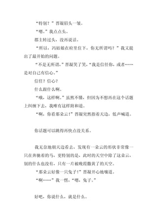 “特别？”晋凝眉头一皱。
  “嗯。
    ”我点点头。
  郡主转过头，没再说话。
  “所以，冯姑娘在府里住下，你无所谓吗？”我又提
出了最开始的问题。
  “不是无所谓，
        ”晋凝笑了笑，
              “我是信任你，或者……
是对自己有信心。”
  信任？信心？
  什么跟什么啊。
  “哦，这样啊。
        ”虽然不懂，但因为不想再在这个话题
上纠缠下去，我唯有这样附和道。
  “啊，你看那朵云！
          ”晋凝突然指着天边，低声喊道。


  你话题可以跳得再快点没关系。


  我无奈地朝天边看去，发现有一朵云的形状非常像一
只在奔驰着的马，更特别的是，此时的天空中除了这朵云，
别的什么也没有，只有一片被晚霞撒黄了的天空。
  “那朵云好像一只兔子！”晋凝开心地嚷道。
  “啊……”我一愣，
          “嗯，兔子。
               ”


  好吧，你说什么，就是什么。
 