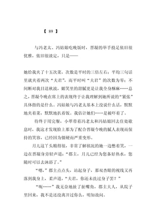 【 89 】


  与冯老太、冯姑娘吃晚饭时，晋凝的举手投足依旧很
优雅，依旧很淡定，只是——


她给我夹了十五次菜，次数是平时的三倍左右；平均三句话
里就夹着两次“夫君”，而平时叫“夫君”的次数为零；不
间断对我目送秋波，媚笑里的甜腻更是让我全身酥麻……总
之，晋凝今晚在席上的表现终于让我理解到她所说的“紧张”
具体指的是什么。冯姑娘与冯老太基本上没说什么话，默默
地夹着菜，默默地扒着饭。我估计她们……是被吓着了。
  待终于用完餐，小翠带着冯老太和冯姑娘回去住处歇
息时，我这才发现脸上那为了配合晋凝今晚的腻人表现而保
持的笑容，已经因为僵硬而严重变形。
  月儿这丫头精得很，非常了解状况的她一边憋着笑，一
边在晋凝身旁轻声道：“郡主，月儿已经为您备好热水，您
随时可以去沐浴了。
        ”
  “嗯，
    ”郡主点点头，站起身子，那双杏眼的视线又再
落到我身上，柔声道，“夫君，你还未洗过身子罢？”
  “呃……”我无奈地扯了扯嘴角，郡主大人，从院子
里回来，我不是还没离开过你么，明知故问。
 