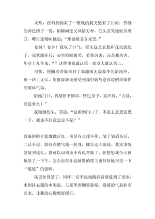 果然，没料到拘束了一整晚的我突然有了回应，晋凝
的神色愣了一愣，但瞬间便又风情万种，低头含笑地转身离
开，嘴里还暧昧地道：“那就随妾身来罢。
                  ”
  妾身？妾身！我叹了口气，郡主这是真想和我玩到底
了。我紧跟在后，心里暗暗偷笑，看你厉害，还是我厉害。
毕竟十九年来，
      “”这件事我敢认第一就没人敢认第二。
  很快，便随着晋凝来到了那超级无敌豪华的浴池外，
虽一路上无话，但能深深地感受到我们俩故意营造的很做作
的暧昧气氛。
  浴池门口，晋凝停下脚步，转过身子，柔声问：
                      “夫君，
要进来么？”
  我微微低头，笑道：
          “这都到门口了，不进去意思意思
一下，我也不好意思走不是？”


晋凝的脸开始微微泛红，明显有点撑不住，皱了皱眉头后，
二话不说，似有点赌气地一转身，挪步走入浴池。其实事情
发展到这儿，我可以识相地不再逗晋凝了，但想想我今天被
她耍了一下午，怎么也得让这娇贵的郡主也好好地享受一下
“尴尬”的滋味。
  我更加得瑟了，同样二话不说地随着晋凝进到了里面，
来到挂衣服的木架前，只见里面烟雾弥漫，温暖的气息扑面
而来，让我的心慢慢舒缓开。
 