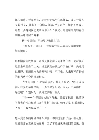 在木架前，晋凝站住，定着身子似乎在想什么，过了一会儿
又转过身，爆出了一句惊人的话：“夫君今日如此好兴致，
是想让妾身伺候您更衣沐浴么？”说完，那暧昧的笑容再次
朝我放肆地展了开来。
  我一时愣住，不知道该接什么话。
  “怎么了，夫君？”晋凝装作很关心我心情的变化，
细心地问。


形势瞬间再次转变，单单从我们两人的表情上看，就可以知
道郡主明显占了上风。难道我真的就这样子被打败，夹着尾
巴投降，猥琐地抱头离开吗？呵，不行哦，从来都不肯认输
的我当然不会这样就低头。
  “没怎么呀，”我笑着走近，打了个呵欠，“晚上有点
困，还真想早洗早睡……为了抓紧时间，夫人，不如咱们一
起洗吧？”别以为，我好欺负啊，凝儿。
  “你……”晋凝再次败下阵来，她抿了抿嘴，像是下
了很大的决心似地，双手覆上了自己内袍的衣带，红着脸道，
“那……我先脱衣罢……”


想不到晋凝的嘴硬得那么厉害，都到这地步了还不肯认输。
眼看着那衣裳就要被敞开，为了不造成无法挽回的后果，我
 