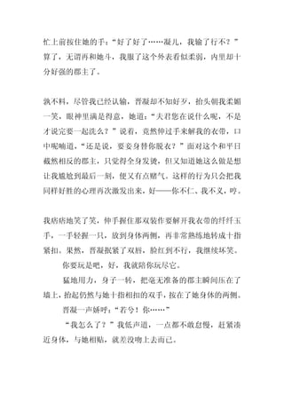 忙上前按住她的手：“好了好了……凝儿，我输了行不？”
算了，无谓再和她斗，我服了这个外表看似柔弱，内里却十
分好强的郡主了。


孰不料，尽管我已经认输，晋凝却不知好歹，抬头朝我柔媚
一笑，眼神里满是得意，她道：“夫君您在说什么呢，不是
才说完要一起洗么？”说着，竟然伸过手来解我的衣带，口
中呢喃道，“还是说，要妾身替你脱衣？”面对这个和平日
截然相反的郡主，只觉得全身发烫，但又知道她这么做是想
让我尴尬到最后一刻，便又有点赌气。这样的行为只会把我
同样好胜的心理再次激发出来，好——你不仁、我不义，哼。


我痞痞地笑了笑，伸手握住那双装作要解开我衣带的纤纤玉
手，一手轻握一只，放到身体两侧，再非常熟练地转成十指
紧扣。果然，晋凝抿紧了双唇，脸红到不行，我继续坏笑。
  你要玩是吧，好，我就陪你玩尽它。
  猛地用力，身子一转，把毫无准备的郡主瞬间压在了
墙上，抬起仍然与她十指相扣的双手，按在了她身体的两侧。
  晋凝一声娇呼：
        “若兮！你……”
  “我怎么了？”我低声道，一点都不敢怠慢，赶紧凑
近身体，与她相贴，就差没吻上去而已。
 