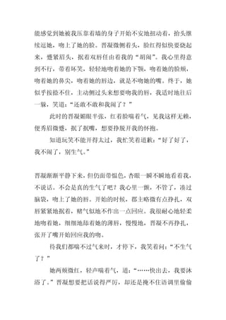 能感觉到她被我压靠着墙的身子开始不安地扭动着，抬头继
续逗她，吻上了她的脸。晋凝微侧着头，脸红得似快要烧起
来，蹙紧眉头，抿着双唇任由着我的“胡闹”。我心里得意
到不行，带着坏笑，轻轻地吻着她的下颚，吻着她的脸颊，
吻着她的鼻尖，吻着她的唇边，就是不吻她的嘴。终于，她
似乎按捺不住，主动侧过头来想要吻我的唇，我适时地往后
一躲，笑道：“还敢不敢和我闹了？”
  此时的晋凝媚眼半张，红着脸喘着气，见我这样无赖，
便秀眉微蹙，抿了抿嘴，想要挣脱开我的怀抱。
  知道玩笑不能开得太过，我忙笑着道歉：“好了好了，
我不闹了，别生气。
        ”


晋凝渐渐平静下来，但仍面带愠色，杏眼一瞬不瞬地看着我，
不说话。不会是真的生气了吧？我心里一颤，不管了，凑过
脑袋，吻上了她的唇。开始的时候，郡主略微有点挣扎，双
唇紧紧地抿着，赌气似地不作出一点回应。我很耐心地轻柔
地吻着她，细细地舔着她的薄唇，慢慢地，晋凝不再挣扎，
张开了嘴开始回应我的吻。
  待我们都喘不过气来时，才停下，我笑着问：
                     “不生气
了？”
  她两颊微红，轻声喘着气，道：
               “……快出去，我要沐
浴了。”晋凝想要把话说得严厉，却还是掩不住语调里偷偷
 