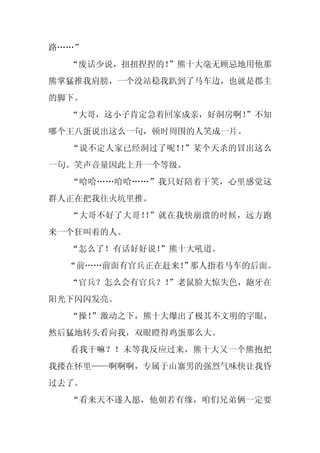 路……”
  “废话少说，扭扭捏捏的！
             ”熊十大毫无顾忌地用他那
熊掌猛推我肩膀，一个没站稳我趴到了马车边，也就是郡主
的脚下。
  “大哥，这小子肯定急着回家成亲，好洞房啊！
                      ”不知
哪个王八蛋说出这么一句，顿时周围的人笑成一片。
  “说不定人家已经洞过了呢！ ”某个天杀的冒出这么
               ！
一句。笑声音量因此上升一个等级。
  “哈哈……哈哈……”我只好陪着干笑，心里感觉这
群人正在把我往火坑里推。
  “大哥不好了大哥！ ”就在我快崩溃的时候，远方跑
           ！
来一个狂叫着的人。
  “怎么了！有话好好说！”熊十大吼道。
  “前……前面有官兵正在赶来！ 那人指着马车的后面。
               ”
  “官兵？怎么会有官兵？！
             ”老鼠脸大惊失色，龅牙在
阳光下闪闪发亮。
  “操！
    ”激动之下，熊十大爆出了极其不文明的字眼，
然后猛地转头看向我，双眼瞪得鸡蛋那么大。
  看我干嘛？！未等我反应过来，熊十大又一个熊抱把
我搂在怀里——啊啊啊，专属于山寨男的强烈气味快让我昏
过去了。
  “看来天不遂人愿，他朝若有缘，咱们兄弟俩一定要
 