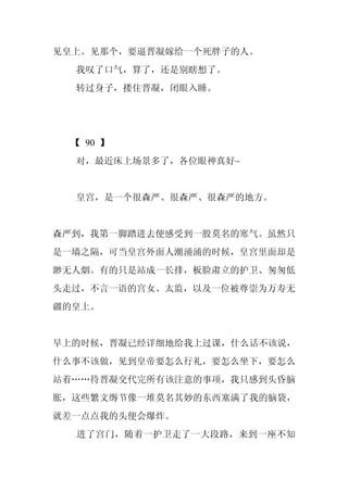 见皇上。见那个，要逼晋凝嫁给一个死胖子的人。
  我叹了口气，算了，还是别瞎想了。
  转过身子，搂住晋凝，闭眼入睡。




 【 90 】
  对，最近床上场景多了，各位眼神真好~


  皇宫，是一个很森严、很森严、很森严的地方。


森严到，我第一脚踏进去便感受到一股莫名的寒气。虽然只
是一墙之隔，可当皇宫外面人潮涌涌的时候，皇宫里面却是
渺无人烟。有的只是站成一长排，板脸肃立的护卫、匆匆低
头走过，不言一语的宫女、太监，以及一位被尊崇为万寿无
疆的皇上。


早上的时候，晋凝已经详细地给我上过课，什么话不该说，
什么事不该做，见到皇帝要怎么行礼，要怎么坐下，要怎么
站着……待晋凝交代完所有该注意的事项，我只感到头昏脑
胀，这些繁文缛节像一堆莫名其妙的东西塞满了我的脑袋，
就差一点点我的头便会爆炸。
  进了宫门，随着一护卫走了一大段路，来到一座不知
 