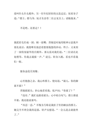 道叫什么什么殿外，另一位年纪轻轻的太监走近，躬着身子
道：
 “郡主、郡马爷，奴才负责带二位去见皇上，请随我来。”


     不是吧，还要走？！




我把眉毛拧成一团，刚一张嘴，晋凝适时地用眼神示意我不
要乱说话，我便唯有强忍着想要抱怨的冲动。终于，又来到
了一座特别豪华的宫殿外，那太监对我们道：“二位请在此
处稍等，待我去通报一声。”说完，转身入殿，看也不看我
们一眼。


     服务态度差到爆。


     心里抱怨之余，我心疼郡主，便问道：
                     “凝儿，你的脚
累不累？”
     晋凝摇摇头，担心地看着我，低声问：
                     “你累了？”
  “没有。
     ”我忙也跟着摇头，心中暗自叹气，郡主都说
不累，我还能说累吗。
     “再忍一忍，
          ”不愧为号称是我肚子里的蛔虫的郡主，
她完全不理会我的逞强，轻声安慰道，“一会儿进去就能坐
了。
 ”
 