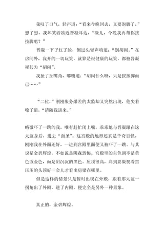 我叹了口气，轻声道：
           “看来今晚回去，又要泡脚了，
                        ”
想了想，我坏笑着凑近晋凝耳边，“凝儿，今晚我再帮你按
按脚吧？”
  晋凝一下子红了脸，侧过头轻声嗔道：“别胡闹。”在
房间外，我开的一切玩笑，就算是很健康的玩笑，都被晋凝
视其为“胡闹”
      。
  我扯了扯嘴角，嘟囔道：
            “胡闹什么呀，只是按按脚而
已……”


  “二位，”刚刚服务爆差的太监却又突然出现，他尖着
嗓子道，
   “请随我进来。”


略微吓了一跳的我，唯有赶忙闭上嘴，乖乖地与晋凝跟在这
太监身后，进去“面圣”。这宫殿的地形还真是千奇百怪，
刚刚我在外面还好，一进到宫殿里面便又被吓了一跳。与其
说是金碧辉煌，不如说是阴森恐怖。宫殿里的主色调不是黄
色或金色，而是阴沉沉的黑色。屋顶很高，高到要凝视着黑
压压的头顶好一会儿才看出房梁在哪里。
  但是这样的情景只是暂时出现在外殿，跟着那太监一
拐角出了外殿，进了内殿，便完全是另外一种景象。


  真正的，金碧辉煌。
 
