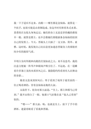我一下子适应不过来，内殿——哪里都是金灿灿，就算是一
个扶手，也很可能是由黄铜造成。身边不时有捧着各式水果、
菜肴的宫女低头匆匆走过，她们的身上无论是穿的戴的都很
不一般。就算是郡主，也不会像她们那般插条金灿灿的钗到
自己的发髻上。今天，晋凝头上只插了一支玉钗，简单、素
雅。这时候，我发现自己比以前更加迷恋晋凝身上的那股世
间少有的脱俗气质。


不明白为何外殿和内殿的差别如此之大，来不及思考，我的
注意力便被一阵琴声和嬉闹声吸引住了。不远处，在一道雕
着许多条巨龙的木质屏风之后，我隐隐约约看到有人在舞动
的身影。
   、
  随着太监来到屏风后，终于看到了端坐于最里面的一
位正喝着酒的，穿着金灿灿衣袍的大叔。
  太监停下，躬身对那大叔道：
              “皇上，郡主和郡马已带
到。
 ”我不由得白了一眼，他那口气好像在说“犯人已带到”
似的。
  “嗯……”那大叔，呃，也就是皇上，放下了手中的
酒杯，迷蒙着眼看了看我和晋凝。
 