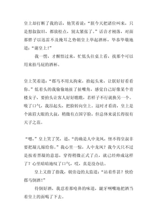 皇上却打断了我的话，他笑着说：“朕今天把诸位叫来，只
是想叙叙旧，都放松点，别太紧张了。”话音才刚落，对面
那胖子以迅雷不及掩耳之势朝皇上举起酒杯，毕恭毕敬地
道：
 “谢皇上！
     ”
  我一愣，才醒悟过来，忙低头往桌上看，找那个可以
用来拍马屁的酒杯。


皇上笑着道：“郡马不用太拘束，抬起头来，让朕好好看看
你。”低着头的我偷偷地扯了扯嘴角，感觉自己好像某个青
楼女子，要抬头让客人好好瞧瞧，若样子不行就换另一个。
吸了口气，我昂起头，把脸转向皇上。这时才看清，皇上是
个浓眉大眼的大叔，稍微有点国字脸，但总体来说长得很有
天子之范。


“嗯，
  ”皇上笑了笑，道，
          “的确是人中龙凤，怪不得皇叔非
要把凝儿嫁给你。”我心里一惊，人中龙凤？我今天只不过
是按着晋凝的意思，穿得稍微正式了点，就已经帅成这样
了？心里暗暗地叹了口气，哎，真是没办法。
  皇上又指了指我，朝旁边的太监道：
                 “站着作甚？快给
郡马倒酒！
    ”
  待倒好酒，我忍着那呛鼻的味道，龇牙咧嘴地把酒当
着皇上的面喝了下去。
 