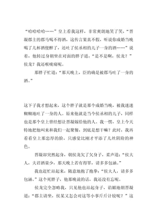 “哈哈哈哈……”皇上看我这样，非常爽朗地笑了笑，“晋
凝郡主的郡马喝不得酒，这传言果真不假，听说你成婚当晚
喝了几杯酒便醉了，还吐了侯丞相的儿子一身的酒……”说
着，他转过身朝坐在对面的胖子道，“是不是啊，侯龙？”
侯龙？我还喉咙痛呢。
     那胖子忙道：
          “那天晚上，臣的确是被郡马吐了一身的
酒。
 ”




这下子我才想起来，这个胖子就是那个成婚当晚，被我迷迷
糊糊地吐了一身的人。原来他就是当今侯丞相的儿子，同样
也是那个皇上曾经想让晋凝嫁给他的人。我一愣，皇上今天
特地把他叫来和我们一起聚餐，到底是想干嘛？此时，我再
看看皇上那忠厚的脸，只感觉比刚才平添了几丝阴险的神
色。
     晋凝却突然起身，朝侯龙欠了欠身子，柔声道：
                         “侯大
人，夫君酒量少，那天晚上若有得罪，请多多包涵。
                      ”
     我也赶忙站起来，随意地抱了抱拳：
                    “侯大人，请多多
包涵。”这个死胖子，他那晚说的话，我还没有忘呢。
     侯龙完全忽略我，只见他也站起身子，谄媚地朝晋凝
道：“郡主请坐，侯某又怎会对这等小事斤斤计较呢？”这
 