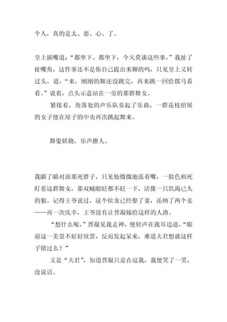 个人，真的是太、恶、心、了。


皇上插嘴道：
     “都坐下、都坐下，今天莫谈这些事，”我扯了
扯嘴角，这件事还不是你自己提出来聊的吗，只见皇上又转
过头，道，“来，刚刚的舞还没跳完，再来跳一回给郡马看
看。
 ”说着，点头示意站在一旁的那群舞女。
  紧接着，角落处的声乐队奏起了乐曲，一群花枝招展
的女子便在屋子的中央再次跳起舞来。


  舞姿妖娆，乐声撩人。




我瞄了瞄对面那死胖子，只见他微微地张着嘴，一脸色相死
盯着这群舞女，那双贼眼眨都不眨一下，活像一只饥渴已久
的狼。记得王爷说过，这个侯龙已经娶了妻，还纳了两个妾
——再一次庆幸，王爷没有让晋凝嫁给这样的人渣。
  “想什么呢，
       ”晋凝见我走神，便轻声在我耳边道，
                       “眼
前这一美景不好好欣赏，反而发起呆来，难道夫君想就这样
子错过么？”
  又是“夫君”
       ，知道晋凝只是在逗我，我便笑了一笑，
没说话。
 