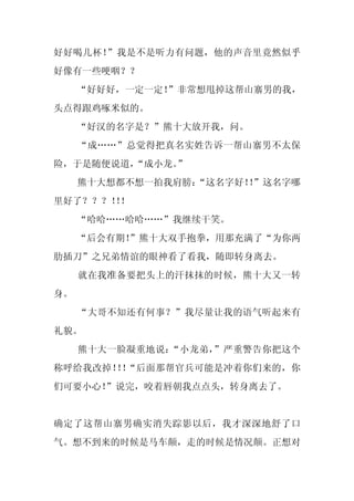 好好喝几杯！”我是不是听力有问题，他的声音里竟然似乎
好像有一些哽咽？？
     “好好好，一定一定！
              ”非常想甩掉这帮山寨男的我，
头点得跟鸡啄米似的。
     “好汉的名字是？”熊十大放开我，问。
     “成……”总觉得把真名实姓告诉一帮山寨男不太保
险，于是随便说道，
        “成小龙。
            ”
     熊十大想都不想一拍我肩膀：
                 “这名字好！”这名字哪
                      ！
里好了？？？！！
      ！
     “哈哈……哈哈……”我继续干笑。
     “后会有期！
          ”熊十大双手抱拳，用那充满了“为你两
肋插刀”之兄弟情谊的眼神看了看我，随即转身离去。
     就在我准备要把头上的汗抹抹的时候，熊十大又一转
身。
     “大哥不知还有何事？”我尽量让我的语气听起来有
礼貌。
     熊十大一脸凝重地说：“小龙弟，”严重警告你把这个
称呼给我改掉！ ！
       ！ “后面那帮官兵可能是冲着你们来的，你
们可要小心！”说完，咬着唇朝我点点头，转身离去了。


确定了这帮山寨男确实消失踪影以后，我才深深地舒了口
气。想不到来的时候是马车颠，走的时候是情况颠。正想对
 