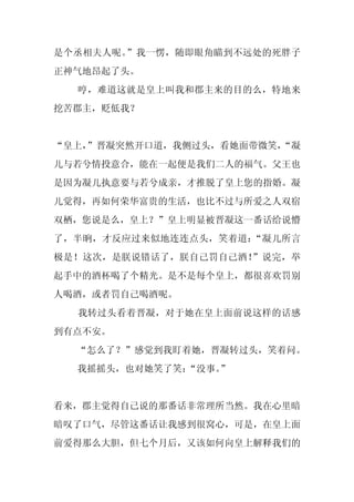 是个丞相夫人呢。”我一愣，随即眼角瞄到不远处的死胖子
正神气地昂起了头。
  哼，难道这就是皇上叫我和郡主来的目的么，特地来
挖苦郡主，贬低我？


“皇上，
   ”晋凝突然开口道，我侧过头，看她面带微笑，
                       “凝
儿与若兮情投意合，能在一起便是我们二人的福气。父王也
是因为凝儿执意要与若兮成亲，才推脱了皇上您的指婚。凝
儿觉得，再如何荣华富贵的生活，也比不过与所爱之人双宿
双栖，您说是么，皇上？”皇上明显被晋凝这一番话给说懵
了，半晌，才反应过来似地连连点头，笑着道：“凝儿所言
极是！这次，是朕说错话了，朕自己罚自己酒！”说完，举
起手中的酒杯喝了个精光。是不是每个皇上，都很喜欢罚别
人喝酒，或者罚自己喝酒呢。
  我转过头看着晋凝，对于她在皇上面前说这样的话感
到有点不安。
  “怎么了？”感觉到我盯着她，晋凝转过头，笑着问。
  我摇摇头，也对她笑了笑：
             “没事。”


看来，郡主觉得自己说的那番话非常理所当然。我在心里暗
暗叹了口气，尽管这番话让我感到很窝心，可是，在皇上面
前爱得那么大胆，但七个月后，又该如何向皇上解释我们的
 