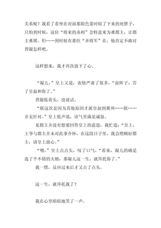 关系呢？我看了看坐在对面那脸色霎时暗了下来的死胖子，
只怕到时候，这位“将来的丞相”会特意来为难郡主，让郡
主难堪。但……到时候有那位“齐将军”在，他肯定不敢对
晋凝怎样吧。


  这样想来，我才再次放下了心。


  “凝儿，”皇上又道，表情严肃了很多，“前阵子，苦
了皇叔和你了。
      ”
  晋凝低着头，没说话。
  “朕这次是因为其他原因才派皇叔到冀州……朕……
并无针对。
    ”皇上低声道，语气里满是诚恳。
  见郡主并没有想要回答皇上的意思，我忙道：“皇上，
王爷与郡主并未对此事介怀，在这段日子里，我会照顾好郡
主，请皇上放心。”
  “嗯，”皇上点点头，叹了口气，“看来，凝儿的确是
选了个不错的夫婿，那凝儿这一生，就拜托你了。”
  我一愣，反应过来后才又点了点头。


  这一生，就拜托我了？


  我在心里暗暗地笑了一声。
 