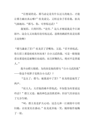 “臣想说的是，郡马必定是有什么过人的地方，才能
让郡主献出真心哪！”侯龙说完，又转过身子看着我，扯高
气扬地问，
    “郡马，你，可曾练过武？”
     我皱眉，只得回答：“没有。”这人才刚说我是个江湖
郎中，这会儿又问我有没有练过武，思维的跳跃性真是比郡
主还快啊！


“郡马谦虚了罢！”侯龙歪了歪嘴角，又道，
                   “若不曾练武，
你左眉上那道疤痕从何而来？自小习武的我，可是一眼便能
看出那道疤是被鞭打而成的，而且挥鞭的人，绝对不是普通
人。
 ”
     我不由瞪大眼睛，为的却是他的那句“自小习武的我”
——你这个死胖子竟然自小习武？？
     “怎么了，郡马，被我说中了罢？”侯龙得意地笑了
两声。
     “侯大人，夫君他的确不曾练武，不知您为何要说这
些话？”郡主又道，她的神色虽仍然柔和，但语气里却显出
了几分生硬。
     “呵，郡主真是护夫心切，这会儿和一江湖郎中夫唱
妇随，让侯某实在感动。”侯龙诡异地一笑，随即做作地鞠
了一躬。
 