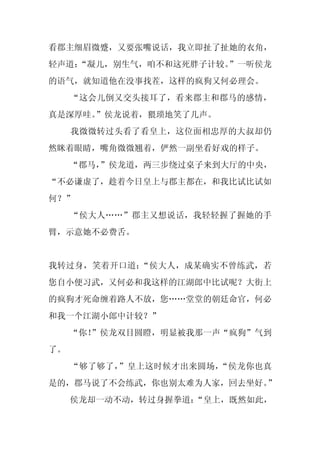 看郡主细眉微蹙，又要张嘴说话，我立即扯了扯她的衣角，
轻声道：
   “凝儿，别生气，咱不和这死胖子计较。
                    ”一听侯龙
的语气，就知道他在没事找茬，这样的疯狗又何必理会。
     “这会儿倒又交头接耳了，看来郡主和郡马的感情，
真是深厚哇。”侯龙说着，猥琐地笑了几声。
     我微微转过头看了看皇上，这位面相忠厚的大叔却仍
然眯着眼睛，嘴角微微翘着，俨然一副坐看好戏的样子。
     “郡马，
        ”侯龙道，两三步绕过桌子来到大厅的中央，
“不必谦虚了，趁着今日皇上与郡主都在，和我比试比试如
何？”
     “侯大人……”郡主又想说话，我轻轻握了握她的手
臂，示意她不必费舌。


我转过身，笑着开口道：“侯大人，成某确实不曾练武，若
您自小便习武，又何必和我这样的江湖郎中比试呢？大街上
的疯狗才死命缠着路人不放，您……堂堂的朝廷命官，何必
和我一个江湖小郎中计较？”
     “你！
       ”侯龙双目圆瞪，明显被我那一声“疯狗”气到
了。
     “够了够了，”皇上这时候才出来圆场，“侯龙你也真
是的，郡马说了不会练武，你也别太难为人家，回去坐好。”
     侯龙却一动不动，转过身握拳道：“皇上，既然如此，
 