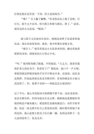 臣倒是想在这里耍一下剑，给大家助助兴。
                  ”
  “哦？”皇上撇了撇嘴，
            “侯龙你还玩上瘾了是吧，行
行行，朕今儿个高兴，恰巧郡主和郡马都在，准了，
                      ”说着，
朝旁边的小太监道，
        “赐剑。
           ”


  我与郡主无奈地坐在原位，刚刚这死胖子还说要和我
比试，现在却说要耍剑，我看，他全程都在耍贱才真。
  “谢皇上。”他笑着接过小太监拿来的剑，挪动着他那
肥胖的身体，缓缓来到大厅的正中央。


“哼，
  ”他用眼角瞄了瞄我，不屑地道，
                “大丈夫，就要有能
保护妻儿的好身手，你看好了！
             ”紧接着，他口中一声大喝，
那把剑就这样随着他的手在空中舞动开来。还别说，这侯龙
虽然胖，但耍起剑来还真是有模有样，看来的确是从小就习
武没错了。但，他那个身材……到底是怎么做到的？


过了不久，我心里的惊讶开始稍微平静下来。这侯龙耍剑，
说是有模有样，但因为他实在是太胖，渐渐地连我都能听到
他的喘息声越来越大，就连脸色也越来越苍白，动作开始零
散，似是一座支撑不住自己重量的高塔，随时都有坍塌下来
的危险。我示意郡主把身子往后挪一挪，免得这死胖子一会
儿耍剑耍晕了，伤及无辜。
 