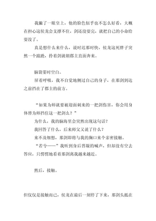 我撇了一眼皇上，他的脸色似乎也不怎么好看，大概
在担心这侯龙会支撑不住，剑还没耍完，就把自己的小命给
耍没了。
  真是想什么来什么，说时迟那时快，侯龙这死胖子突
然一个踉跄，拎着剑就朝郡主直面奔来。


  脑袋霎时空白。
  屏着呼吸，我不自觉地侧过自己的身子，在那剑到达
之前挡在了郡主的前方。


  “如果为师就要被迎面刺来的一把剑伤害，你会用身
体替为师挡住这一把剑么？”
  为什么，我的脑海里会突然出现这句话？
  我回答了什么，后来师父又说了什么？
  来不及细想，那剑即将与我的胸口来个亲密接触。
  “若兮——”我听到身后晋凝的喊声，但却没有空去
答应，只愣愣地看着那剑离我越来越近。


  然后，接触。




但仅仅是接触而已，侯龙在最后一刻停了下来，那剑头抵在
 