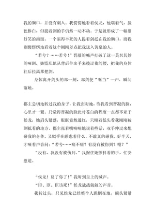 我的胸口，并没有刺入。我愣愣地看着侯龙，他喘着气，脸
色惨白，但提着剑的手仍然一动不动。于是就形成了一幅很
好笑的画面，一个累得半死的人提着剑抵在我的胸口，而我
则傻愣愣地看着这个刚刚差点把我送入黄泉的人。
  “若兮？……若兮！
          ”晋凝的喊声打破了这一莫名其妙
的哑剧，她慌乱地从背后伸出手来揽过我的腰，把我的身体
往后拉离那把剑。
  身体离开剑头的那一刻，那剑便“哐当”一声，瞬间
落地。


郡主急切地转过我的身子，让我面对她，待我看到晋凝的脸，
心里才一紧。只觉得晋凝的脸此时苍白的程度一点都不亚于
侯龙，她眉头紧蹙，眼眶竟然通红，只顾着低头看我刚刚被
剑抵着的地方。郡主张着嘴喃喃地说着些话，双手伸过来想
碰我的身体，又似乎在顾虑着什么，不敢真的碰我。好半天，
才哑着声音问：
      “若兮……痛不痛？有没有被伤到？嗯？”
  “没有，我没有被伤到。
            ”我握住她颤抖着的手，忙安
慰道。


  “侯龙！反了你了！
          ”我听到皇上的喊声。
  “臣、臣、臣该死！
          ”侯龙战战兢兢的声音。
  我转过头，只见侯龙已经整个人跪倒在地，额头紧紧
 