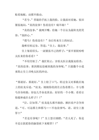 贴着地板，动都不敢动。
  “若兮，
     ”晋凝的手抚上我的脸，让我面对着她，依旧
紧张地问，
    “真的没事？伤着没有？痛不痛？”
  “真的没事，
       ”我咧开嘴，给她一个自认为最阳光的笑
容，
 “别担心。
     ”
  “郡马！伤着没有？”身后传来皇上的问话。
  我唯有转过身，答道：
           “皇上，我没事。
                  ”
  皇上皱着眉头，一副紧张不已的样子：
                  “要不要朕吩咐
太医来给你看看？”
  “不用劳烦了，
        ”我忙阻止，害怕太医让我脱衣检查，
“真的没事，那剑都还没碰到我的身体呢。”只能撒个小谎
来阻止皇上召唤太医的冲动。


“那就好，那就好，”皇上松了口气，转过身又对那跪在地
上的侯龙斥道，“侯龙，刚刚你的剑差点伤着郡主，幸亏郡
马舍身相救，却也几乎命丧黄泉，好好的一个小聚，看看让
你搅和成什么样子？！”
  “臣、臣知罪，
        ”侯龙连头都不敢抬，颤抖着声音争辩
道，“可、可这郡主和郡马……不也没事吗，请、请皇上恕
罪！”
  ！
  “若是有事呢？！”皇上怒目圆瞪，“若人死了，你是
不是让朕把你的脑袋砍下来赎罪？！
               ”
 