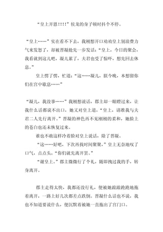“皇上开恩！！”侯龙的身子顿时抖个不停。
          ！！


“皇上……”实在看不下去，我刚想开口劝劝皇上别浪费力
气来发怒了，却被晋凝抢先一步发话：
                “皇上，今日的聚会，
我看就到这儿吧，凝儿累了，夫君也受了惊吓，想先回去休
息。
 ”
     皇上愣了愣，忙道：
             “这……凝儿，朕今晚，本想留你
们在宫中歇息……”


“凝儿，我没事……”我刚想说话，郡主却一眼瞪过来，让
我什么话都说不出口，她又对皇上道，“皇上，请准我与夫
君二人先行离开。”晋凝的神色再不见刚刚的柔和，她脸上
的苍白也还未恢复过来。
     谁也不敢这样冷着脸对皇上说话，除了晋凝。
  “这……好吧，下次再找时间聚聚，
                 ”皇上无奈地叹了
口气，点点头，
      “你们就先离开罢。”
  “谢皇上。”郡主微微行了个礼，随即拽过我的手，转
身离开。


     郡主走得太快，我都还没行礼，便被她踉踉跄跄地拖
着离开，一路上好几次都差点跌倒。晋凝什么话也不说，我
也不知道要说什么，便沉默着被她一直拖出了宫门口。
 
