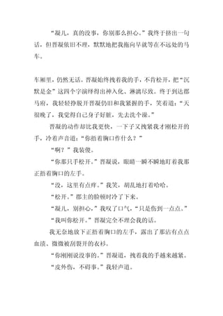 “凝儿，真的没事，你别那么担心。
                    ”我终于挤出一句
话，但晋凝依旧不理，默默地把我拖向早就等在不远处的马
车。


车厢里，仍然无话。晋凝始终拽着我的手，不肯松开， “沉
                        把
默是金”这四个字演绎得出神入化、淋漓尽致。终于到达郡
马府，我轻轻挣脱开晋凝仍旧和我紧握的手，笑着道：“天
很晚了，我觉得自己身子好脏，先去洗个澡。”
     晋凝的动作却比我更快，一下子又拽紧我才刚松开的
手，冷着声音道：“你捂着胸口作什么？”
     “啊？”我装傻。
     “你那只手松开。”晋凝说，眼睛一瞬不瞬地盯着我那
正捂着胸口的左手。
     “没，这里有点痒。
             ”我笑，胡乱地打着哈哈。
     “松开。
        ”郡主的脸顿时冷了下来。
     “凝儿，别担心，”我叹了口气，
                   “只是伤到一点点。”
     “我叫你松开。
           ”晋凝完全不理会我的话。
     我无奈地放下正捂着胸口的左手，露出了那沾有点点
血渍、微微被刮裂开的衣衫。
     “你刚刚说没事的。
             ”晋凝道，拽着我的手越来越紧。
     “皮外伤，不碍事。
             ”我轻声道。
 