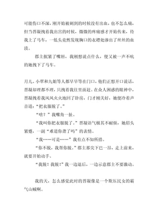 可能伤口不深，刚开始被刺到的时候没有出血，也不怎么痛，
但当晋凝拽着我出宫的时候，微微的疼痛感才开始传来，待
我上了马车，一低头竟然发现胸口的衣襟处渗出了丝丝的血
渍。
     郡主抿紧了嘴唇，我刚想说点什么，便又被一声不吭
的她拽下了马车。


月儿、小翠和九姐等人都早早等在门口，他们正想开口说话，
晋凝却理都不理，只拽着我往里面赶。在众人困惑的眼神中，
晋凝拽着我风风火火地回了卧房，门才刚关好，她便冷着声
音道：“把衣服脱了。
         ”
     “啥？”我嘴角一扯。
     “我叫你把衣服脱了。
              ”晋凝语气极其不耐烦，她眉头
紧蹙，一副“难道你聋了吗”的表情。
     “我……可是……”我有点不知所措。
     “你不脱，我帮你脱。
              ”郡主那尖下巴一昂，走上前来，
就要开始动手。
     “我脱！我脱！
           ”我一边退后，一边示意郡主不要激动。


     我的天，怎么感觉此时的晋凝像是一个欺压民女的霸
气山贼啊。
 