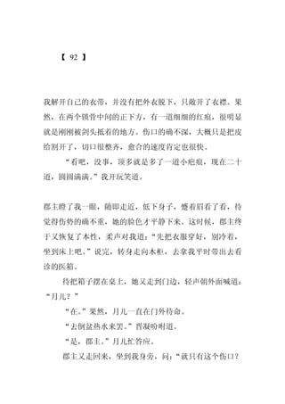 【 92 】




我解开自己的衣带，并没有把外衣脱下，只敞开了衣襟。果
然，在两个锁骨中间的正下方，有一道细细的红痕，很明显
就是刚刚被剑头抵着的地方。伤口的确不深，大概只是把皮
给割开了，切口很整齐，愈合的速度肯定也很快。
  “看吧，没事，顶多就是多了一道小疤痕，现在二十
道，圆圆满满。
      ”我开玩笑道。


郡主瞪了我一眼，随即走近，低下身子，蹙着眉看了看，待
觉得伤势的确不重，她的脸色才平静下来。这时候，郡主终
于又恢复了本性，柔声对我道：“先把衣服穿好，别冷着，
坐到床上吧。”说完，转身走向木柜，去拿我平时带出去看
诊的医箱。
  待把箱子摆在桌上，她又走到门边，轻声朝外面喊道：
“月儿？”
  “在。
    ”果然，月儿一直在门外待命。
  “去倒盆热水来罢。
          ”晋凝吩咐道。
  “是，郡主。
       ”月儿忙答应。
  郡主又走回来，坐到我身旁，问：
                “就只有这个伤口？
 
