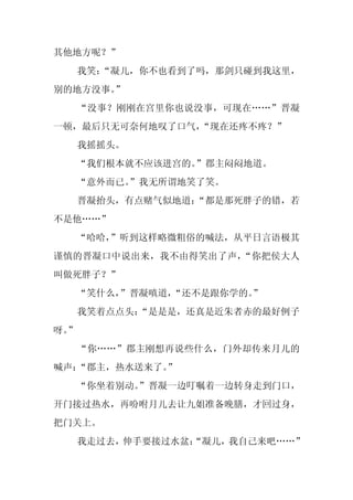 其他地方呢？”
     我笑：
       “凝儿，你不也看到了吗，那剑只碰到我这里，
别的地方没事。
      ”
     “没事？刚刚在宫里你也说没事，可现在……”晋凝
一顿，最后只无可奈何地叹了口气，
               “现在还疼不疼？”
     我摇摇头。
     “我们根本就不应该进宫的。”郡主闷闷地道。
     “意外而已。
          ”我无所谓地笑了笑。
     晋凝抬头，有点赌气似地道：
                 “都是那死胖子的错，若
不是他……”
  “哈哈，”听到这样略微粗俗的喊法，从平日言语极其
谨慎的晋凝口中说出来，我不由得笑出了声，“你把侯大人
叫做死胖子？”
     “笑什么，”晋凝嗔道，“还不是跟你学的。
                        ”
     我笑着点点头：
           “是是是，还真是近朱者赤的最好例子
呀。
 ”
     “你……”郡主刚想再说些什么，门外却传来月儿的
喊声：“郡主，热水送来了。
            ”
     “你坐着别动。
           ”晋凝一边叮嘱着一边转身走到门口，
开门接过热水，再吩咐月儿去让九姐准备晚膳，才回过身，
把门关上。
     我走过去，伸手要接过水盆：
                 “凝儿，我自己来吧……”
 