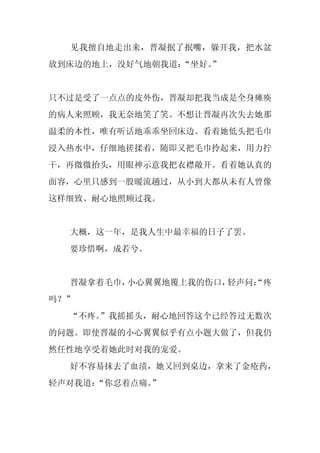 见我擅自地走出来，晋凝抿了抿嘴，躲开我，把水盆
放到床边的地上，没好气地朝我道：
               “坐好。
                  ”


只不过是受了一点点的皮外伤，晋凝却把我当成是全身瘫痪
的病人来照顾，我无奈地笑了笑。不想让晋凝再次失去她那
温柔的本性，唯有听话地乖乖坐回床边。看着她低头把毛巾
浸入热水中，仔细地搓揉着，随即又把毛巾拎起来，用力拧
干，再微微抬头，用眼神示意我把衣襟敞开。看着她认真的
面容，心里只感到一股暖流趟过，从小到大都从未有人曾像
这样细致、耐心地照顾过我。


  大概，这一年，是我人生中最幸福的日子了罢。
  要珍惜啊，成若兮。


  晋凝拿着毛巾，小心翼翼地覆上我的伤口，轻声问：
                        “疼
吗？”
  “不疼。”我摇摇头，耐心地回答这个已经答过无数次
的问题。即使晋凝的小心翼翼似乎有点小题大做了，但我仍
然任性地享受着她此时对我的宠爱。
  好不容易抹去了血渍，她又回到桌边，拿来了金疮药，
轻声对我道：“你忍着点痛。
            ”
 