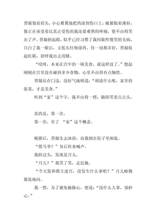晋凝皱着眉头，小心翼翼地把药涂到伤口上，她紧抿着薄唇，
像正在承受着比真正受伤的我还要难熬的疼痛，便不由得笑
出了声。晋凝抬起眼，似乎已经习惯了我间歇性傻笑的毛病，
只白了我一眼后，又低头仔细涂药。待一切都弄好，晋凝收
起医箱，招呼我出去用膳。
  “哎呀，本来在宫中的一顿美食，就这样没了。
                      ”想起
刚刚在宫里没有碰到多少食物，心里不由得有点惋惜。
     晋凝站在门边，没好气地嗔道：
                  “胡说什么呢，家里的
饭菜，才是美食。”
     听到“家”这个字，我不由得一愣，随即笑着点点头。


     真的是，第一次。
     第一次，有了 “家”这个概念。


     晚膳后，晋凝先去沐浴，而我则在院子里闲逛。
     “郡马爷？”身后传来喊声。
     我转过头，发现是月儿。
     “月儿？”我笑了笑，走近她。
     “今天您和郡主进宫，没发生什么事吧？”月儿略微
紧张地问。
     我一愣，为了避免她操心，便道：
                   “没什么大事，别担
心。
 ”
 