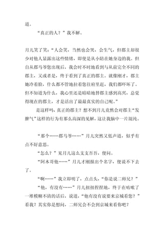 道。
     “真正的人？”我不解。


月儿笑了笑：“人会笑，当然也会哭，会生气，但郡主却很
少对他人显露出这些情绪，即使是从小陪在她身边的我。但
自从郡马爷您出现后，我会时不时地看到与从前完全不同的
郡主，又或者是，终于看到了真正的郡主。就像刚才，郡主
她冷着脸，什么都不管地拉着您往府里赶，我们都吓坏了。
但不知道为什么，我心里还是暗暗地替郡主感到高兴，总觉
得现在的郡主，才是活出了最最真实的自己呢。
                    ”
     是这样吗，真正的郡主？想不到月儿竟然会对郡主“发
脾气”这样的行为有那么高深的见解，这让我脑中一片混沌。


     “那个……郡马爷……”月儿突然又低声道，似乎有
点不好意思。
     “怎么？”见月儿这么支支吾吾，便问。
     “阿木哥他……”月儿才刚报出个名字，便说不下去
了。
     “啊……”我立即明了，点点头，“你是说二师兄？”
     “他，有没有……”月儿扭扭捏捏地，终于在咕哝了
一堆模糊不清的话后，说道，
            “他有没有说要来京城看您？”
看我？其实你是想问，二师兄会不会到京城来看你吧？
 