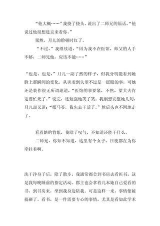 “他大概……”我挠了挠头，说出了二师兄的原话，
                           “他
说过他很想进京来看你。
          ”
     果然，月儿的脸顿时红了。
     “不过，”我继续道，“因为我不在医馆，师父的人手
不够，二师兄他，应该不能……”


“也是、也是，”月儿一副了然的样子，但我分明能看到她
脸上那瞬间的变化，从害羞到失望不过是一眨眼的事，可她
还是装作很无所谓地道，“医馆的事要紧，不然，梁大夫肯
定要忙死了。”说完，还勉强地笑了笑。我刚想安慰她几句，
月儿却又道：
     “郡马爷，我先去干活了。”然后头也不回地走
了。


     看着她的背影，我除了叹气，不知道还能干什么。
     二师兄，你知不知道，这里有个女子，日夜都在为你
牵挂着啊。




洗干净身子后，除了散步，我通常都会到书房去看医书，这
是我每晚睡前的指定活动。郡主也会拿着几本她自己爱看的
书，到书房来，坐到我身边陪我。可是这样一来，事情便被
搞砸了。看书，是一件需要专心的事情，尤其是看如此学术
 