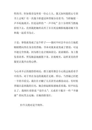 性的书。但如果旁边坐着一位心上人，我又如何能把心专到
书上去呢？有一次我斗胆建议和晋凝分房看书，当即她便一
声不吭地离开，但是这样的“一声不吭”会十分理所当然地
持续下去，直到我把她哄高兴了并且死皮赖脸地邀请她下次
和我一起看书为止。


于是，事情就变成了这个样子——我时不时会不由自主地把
眼睛瞟向坐在身旁的晋凝，书本对我来说变成了摆设，可这
不能完全怪我。因为郡主也才刚沐浴完，淡素娥眉，身上散
发着清香，黑发随意地披散下来。在夜晚里，这样柔美的晋
凝更让我不由得心悸。


与心术不正的我恰恰相反，郡主通常都会专心致志地看着手
中的书，对于坐在身边的我视若无睹。所以，当晋凝已经把
一半的书看完，我往往才翻了几页甚至动都没动过。有时候
晋凝注意到我的目光，她会抬起眼疑惑地看着我，轻声问怎
么了。我则红着脸说“没什么”，又或者干脆开一些“不健
康”的玩笑去逗她，让她的脸变红。


  但今天绝对是个例外。
 