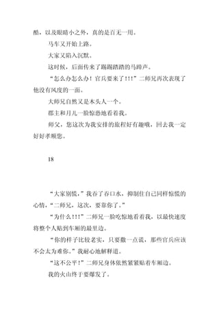 酷，以及眼睛小之外，真的是百无一用。
  马车又开始上路。
  大家又陷入沉默。
  这时候，后面传来了踢踢踏踏的马蹄声。
  “怎么办怎么办！官兵要来了！！
                ！”二师兄再次表现了
他没有风度的一面。
  大师兄自然又是木头人一个。
  郡主和月儿一脸惊恐地看着我。
  师父，您这次为我安排的旅程好有趣哦，回去我一定
好好孝顺您。


  18




  “大家别慌，
       ”我吞了吞口水，抑制住自己同样惊慌的
心情，“二师兄，这次，要靠你了。”
  “为什么！！
       ！”二师兄一脸吃惊地看着我，以最快速度
将整个人贴到车厢的最里边。
  “你的样子比较老实，只要撒一点谎，那些官兵应该
不会太为难你。
      ”我耐心地解释道。
  “这不公平！
       ”二师兄身体依然紧紧贴着车厢边。
  我的火山终于要爆发了。
 