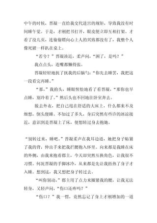 中午的时候，晋凝一直给我交代进宫的规矩，导致我没有时
间睡午觉。于是，才刚把书打开，眼皮便立即互相打架。才
看了没几页，连偷偷瞟向心上人的兴致都没有了，我整个人
像死猪一样趴在桌上。
  “若兮？”晋凝凑近，柔声问，
               “困了，是吗？”
  我点点头，连嘴都懒得张。
  晋凝轻轻地抚了抚我的后脑勺：
               “你先去睡罢，我把这
一段看完再睡。
      ”
  “那，”我抬头，睡眼惺忪地看了看晋凝，“那你也早
点睡，别冷着了。”然后头也不回地往卧室奔去。
  脱去外衣，把自己甩在舒适的大床上，什么都来不及
细想，倒头便睡。不知过了多久，身后突然有些许的冰凉接
近，意识到是晋凝上了床，便想转过身去抱她。


“别转过来，睡吧。”晋凝柔声在我耳边道，她把身子贴紧
了我的背，伸出手来把我拦腰抱入怀里。向来都是我睡在床
的外侧，由我来抱着郡主，今天却突然互换角色，让我很不
习惯。何况晋凝的手脚冰冷，从来都是先让我捂热了身子才
入睡。想到这，我又想把身子转过去。
  “叫你别动，
       ”郡主用了点力来圈紧我的腰，让我无法
转身，又轻声问，“伤口还疼吗？”
  “伤口？”我一愣，竟然忘记了身上才刚增加的一道
 