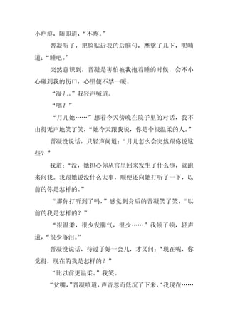 小疤痕，随即道，“不疼。
           ”
  晋凝听了，把脸贴近我的后脑勺，摩挲了几下，呢喃
道：
 “睡吧。
    ”
  突然意识到，晋凝是害怕被我抱着睡的时候，会不小
心碰到我的伤口，心里便不禁一暖。
  “凝儿。
     ”我轻声喊道。
  “嗯？”
  “月儿她……”想着今天傍晚在院子里的对话，我不
由得无声地笑了笑，
        “她今天跟我说，你是个很温柔的人。”
  晋凝没说话，只轻声问道：
             “月儿怎么会突然跟你说这
些？”
  我道：
    “没，她担心你从宫里回来发生了什么事，就跑
来问我。我跟她说没什么大事，顺便还向她打听了一下，以
前的你是怎样的。”
  “那你打听到了吗，”感觉到身后的晋凝笑了笑，“以
前的我是怎样的？”
  “很温柔，很少发脾气，很少……”我顿了顿，轻声
道，
 “很少落泪。”
  晋凝没说话，待过了好一会儿，才又问：
                   “现在呢，你
觉得，现在的我是怎样的？”
  “比以前更温柔。”我笑。
  “贫嘴， 晋凝嗔道，
     ”      声音忽而低沉了下来，
                     “我现在……
 