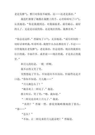 老是发脾气，整日对你很不耐烦，还……还老是落泪。”
     我连忙握紧了她揽在我腰上的手，心里暗暗叹了口气，
认真地道：“你是我遇到过，对我最温柔、最有耐心、最好
的人了。无论是以前的你，还是现在的你，我都喜欢。”


“你总是这样，
      ”晋凝叹了口气，无奈地道，
                  “说尽世间的一
切好话来哄我，听着听着，我便什么办法都没有了。不过……
尽管我现在老发脾气，老是落泪，但总觉得，现在的我要比
往日的我，幸福许多。或者说……现在的我，才是真正的我
罢。
 ”
     和月儿的结论，一模一样啊。
     我不由得又笑了笑。
     突然想起了什么，不知道应不应该问，但最终还是开
口道：“你知不知道，月儿她……”
     “月儿她怎么了？”
     “她喜欢上二师兄了。
              ”我道。
     郡主听后，笑了笑：
             “嗯，我知道。”
     “二师兄也喜欢上月儿了。
                ”我说。
     “真的？”晋凝一愣，感觉到她略微地抬了抬头，
“那……”
     “怎么？”
     “不如，让二师兄来给月儿提亲吧？”晋凝道。
 