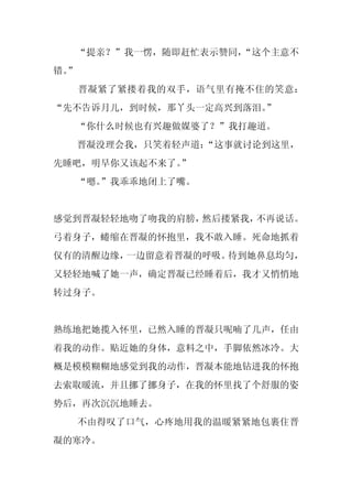 “提亲？”我一愣，随即赶忙表示赞同，
                   “这个主意不
错。
 ”
     晋凝紧了紧搂着我的双手，语气里有掩不住的笑意：
“先不告诉月儿，到时候，那丫头一定高兴到落泪。
                      ”
     “你什么时候也有兴趣做媒婆了？”我打趣道。
     晋凝没理会我，只笑着轻声道：
                  “这事就讨论到这里，
先睡吧，明早你又该起不来了。
             ”
     “嗯。
       ”我乖乖地闭上了嘴。


感觉到晋凝轻轻地吻了吻我的肩膀，然后搂紧我，不再说话。
弓着身子，蜷缩在晋凝的怀抱里，我不敢入睡。死命地抓着
仅有的清醒边缘，一边留意着晋凝的呼吸。待到她鼻息均匀，
又轻轻地喊了她一声，确定晋凝已经睡着后，我才又悄悄地
转过身子。


熟练地把她揽入怀里，已然入睡的晋凝只呢喃了几声，任由
着我的动作。贴近她的身体，意料之中，手脚依然冰冷。大
概是模模糊糊地感觉到我的动作，晋凝本能地钻进我的怀抱
去索取暖流，并且挪了挪身子，在我的怀里找了个舒服的姿
势后，再次沉沉地睡去。
     不由得叹了口气，心疼地用我的温暖紧紧地包裹住晋
凝的寒冷。
 