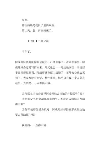 果然。
  郡主的确是我肚子里的蛔虫。
  第二天，我，再次赖床了。


       【 93 】二师兄篇


  半年了。


阿成师妹离开医馆到京城去，已经半年了。在这半年里，阿
成师妹会定时写信回来，师父也会一一地给她回信。事情似
乎进行得很顺利，阿成师妹和郡主成婚了，王爷安心地去冀
州了，大家都没有怀疑。整件事情，似乎只有我一个人蒙在
鼓里。真的是，一点都搞不懂。


  为何郡主当初会选择阿成师妹去当她的“假郡马”呢？
  为何师父当初会动那么大的气，不让阿成师妹去帮助
郡主呢？
  为何即使师父极力反对，阿成师妹却仍然那么坚决地
要去帮助郡主呢？


  我真的，一点都不懂。
 