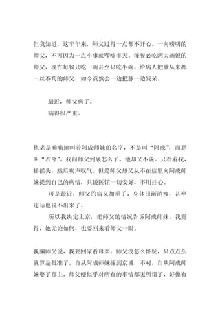 但我知道，这半年来，师父过得一点都不开心。一向唠叨的
师父，不再因为一点小事就啰嗦半天。每餐必吃两大碗饭的
师父，现在每餐只吃一碗甚至只吃半碗。给病人把脉从来都
一丝不苟的师父，如今竟然会一边把脉一边发呆。


  最近，师父病了。
  病得很严重。




他老是喃喃地叫着阿成师妹的名字，不是叫“阿成”，而是
叫“若兮”
    。我问师父到底怎么了，他却又不说。只看着我，
摇摇头，然后唉声叹气。但是师父却又从不在信里向阿成师
妹提到自己的病情，只说医馆一切安好，不用挂心。
  可是最近，师父的病又加重了，身体日渐消瘦，甚至
连话也说不出来了。
  所以我决定上京，把师父的情况告诉阿成师妹。我觉
得，她无论如何，也要回来看师父一眼。


我骗师父说，我要回家看母亲。师父没怎么怀疑，只点点头
就算是批准了。自从阿成师妹嫁到京城，不对，自从阿成师
妹娶了郡主，师父便似乎对所有的事情都无所谓了，好像有
 