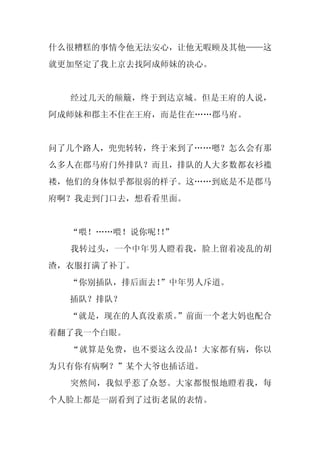 什么很糟糕的事情令他无法安心，让他无暇顾及其他——这
就更加坚定了我上京去找阿成师妹的决心。


  经过几天的颠簸，终于到达京城。但是王府的人说，
阿成师妹和郡主不住在王府，而是住在……郡马府。


问了几个路人，兜兜转转，终于来到了……嗯？怎么会有那
么多人在郡马府门外排队？而且，排队的人大多数都衣衫褴
褛，他们的身体似乎都很弱的样子。这……到底是不是郡马
府啊？我走到门口去，想看看里面。


  “喂！……喂！说你呢！”
             ！
  我转过头，一个中年男人瞪着我，脸上留着凌乱的胡
渣，衣服打满了补丁。
  “你别插队，排后面去！”中年男人斥道。
  插队？排队？
  “就是，现在的人真没素质。”前面一个老大妈也配合
着翻了我一个白眼。
  “就算是免费，也不要这么没品！大家都有病，你以
为只有你有病啊？”某个大爷也插话道。
  突然间，我似乎惹了众怒。大家都恨恨地瞪着我，每
个人脸上都是一副看到了过街老鼠的表情。
 