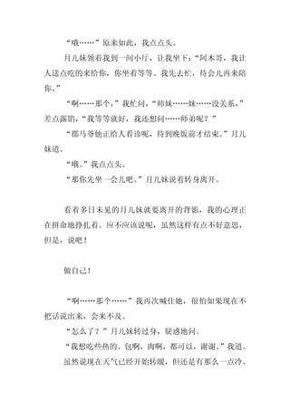 “哦……”原来如此，我点点头。
     月儿妹领着我到一间小厅，让我坐下：
                     “阿木哥，我让
人送点吃的来给你，你坐着等等。我先去忙，待会儿再来陪
你。
 ”
     “啊……那个，
           ”我忙问，
               “师妹……妹……没关系，
                          ”
差点露馅，
    “我等等就好，我还想问……师弟呢？”
  “郡马爷他正给人看诊呢，待到晚饭前才结束。
                      ”月儿
妹道。
     “哦。
       ”我点点头。
     “那你先坐一会儿吧。
              ”月儿妹说着转身离开。


     看着多日未见的月儿妹就要离开的背影，我的心理正
在拼命地挣扎着。应不应该说呢，虽然这样有点不好意思，
但是，说吧！


     做自己！


     “啊……那个……”我再次喊住她，很怕如果现在不
把话说出来，会来不及。
     “怎么了？”月儿妹转过身，疑惑地问。
  “我想吃些热的。包啊，肉啊，都可以，谢谢。
                      ”我道。
     虽然说现在天气已经开始转暖，但还是有那么一点冷。
 