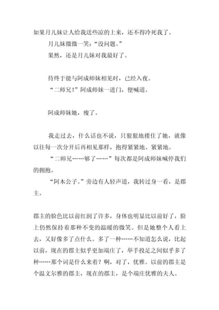 如果月儿妹让人给我送些凉的上来，还不得冷死我了。
     月儿妹微微一笑：“没问题。”
     果然，还是月儿妹对我最好了。


     待终于能与阿成师妹相见时，已经入夜。
     “二师兄！”阿成师妹一进门，便喊道。


     阿成师妹她，瘦了。


     我走过去，什么话也不说，只狠狠地搂住了她，就像
以往每一次分开后再相见那样，抱得紧紧地、紧紧地。
     “二师兄……够了……”每次都是阿成师妹喊停我们
的拥抱。
     “阿木公子。
          ”旁边有人轻声道，我转过身一看，是郡
主。


郡主的脸色比以前红润了许多，身体也明显比以前好了，脸
上仍然保持着那种不变的温暖的微笑。但是她整个人看上
去，又好像多了点什么。多了一种……不知道怎么说，比起
以前，现在的郡主似乎更加端庄了，举手投足之间似乎多了
种……那个词是什么来着？啊，对了，优雅。以前的郡主是
个温文尔雅的郡主，现在的郡主，是个端庄优雅的夫人。
 